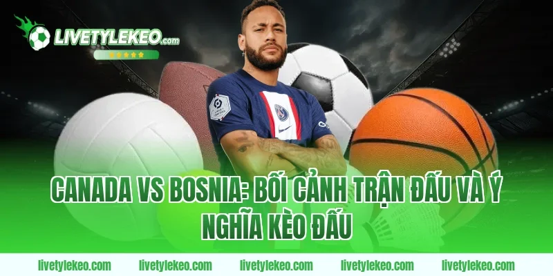 Canada vs Bosnia: Bối cảnh trận đấu và ý nghĩa kèo đấu