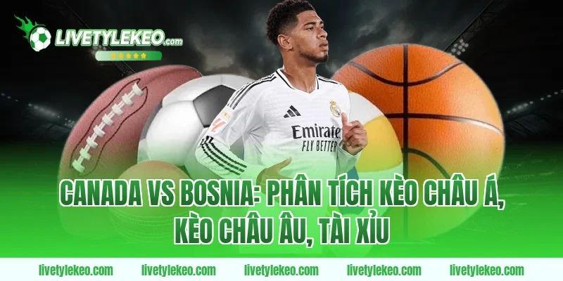 Canada vs Bosnia: Phân tích kèo châu Á, kèo châu Âu, tài xỉu