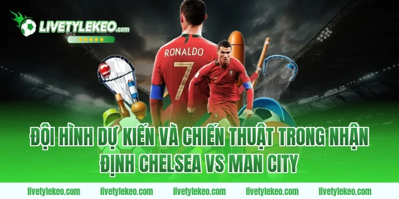 Đội hình dự kiến và chiến thuật trong nhận định chelsea vs man city