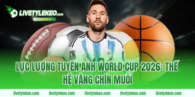 Lực lượng tuyển Anh World Cup 2026: Thế hệ vàng chín muồi