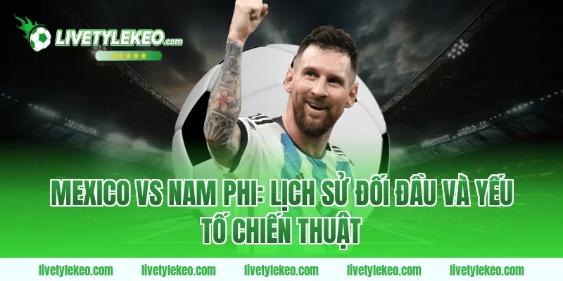 Mexico vs Nam Phi: Lịch sử đối đầu và yếu tố chiến thuật