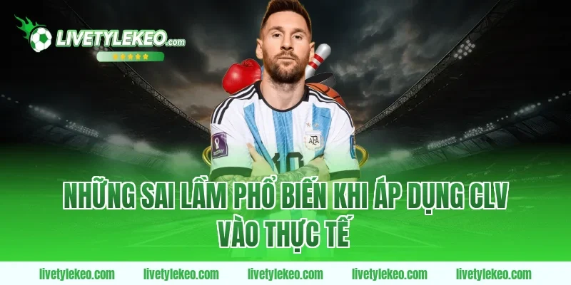 Những Sai Lầm Phổ Biến Khi Áp Dụng CLV Vào Thực Tế
