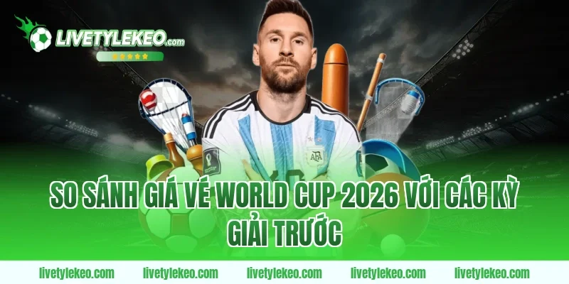 So Sánh Giá Vé World Cup 2026 Với Các Kỳ Giải Trước
